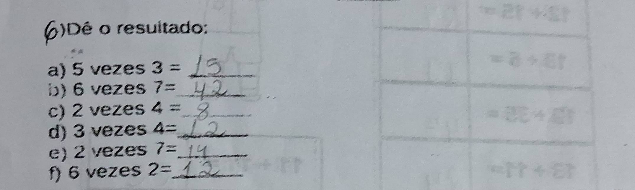 6 )Dê o resultado: 
a) 5 vezes 3= _ 
b) 6 vezes 7= _ 
c) 2 vezes 4= __ 
d) 3 vezes 4= _ 
_ 
e) 2 vezes 7= _ 
f) 6 vezes 2= _