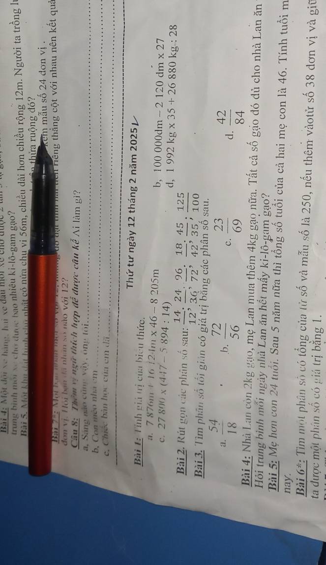 Bải 4: Một đội xe hàng, hai xe đầu mới xề cho được 2
trung bình môi xe chơ được bao nhiêu ki-lô-gam gạo?
Bài 5. Một khu đạt hình chu nhật có nửa chu vi 56m, chiều dài hơn chiều rộng 12m. Người ta trồng là
in thửa ruộng đó?
kem mẫu số 24 dơn vị .
Bar 7 h: M ột bạm nham tờt số vo t  v   
đơn vị. Hội bạn đã nhân số nào với 12?   đo t  i th nải ticn riếng thắng cột với nhau nên kết quả
Câu 8: Thêm vị ngữ thích hợp để được câu kế Ai làm gì?
a, Sáng nào cũng vậy, ông tôi_
_
b. Con mèo nhà cm_
c, Chiếc bản học của em dã
_
Thứ tư ngày 12 tháng 2 năm 2025 
Bài 1: Tỉnh giả trị của biểu thức.
a. 7876m+16 24m* 46-8205m b, 100000dm-2120dm* 27
C. 27800* (447-5894:14)
d, 1992kg* 35+26880kg:28
Bài 2. Rút gọn các phân số sau:  14/12 ; 24/36 ; 96/72 ; 18/42 ; 45/35 ; 125/100 
Bài 3. Tìm phân số tối giản có giá trị bằng các phân số sau.
a.  54/18 .b.  72/56   23/69  d.  42/84 
c.
Bài 4: Nhà Lan còn 2kg gạo, mẹ Lan mua thêm 4kg gạo nữa. Tất cả số gạo đó dủ cho nhà Lan ăn
Hỏi trung bình mối ngày nhà Lan ăn hết mấy ki-lô-gam gạo?
Bài 5: Mẹ hơn con 24 tuổi. Sau 5 năm nữa thì tổng số tuổi của cả hai mẹ con là 46. Tính tuổi m
nay.
Bài 6*: Tìm một phân số có tổng của tử số và mẫu số là 250, nếu thêm vàotử số 38 đơn vị và giữ
ta được một phân số có giá trị bằng 1.