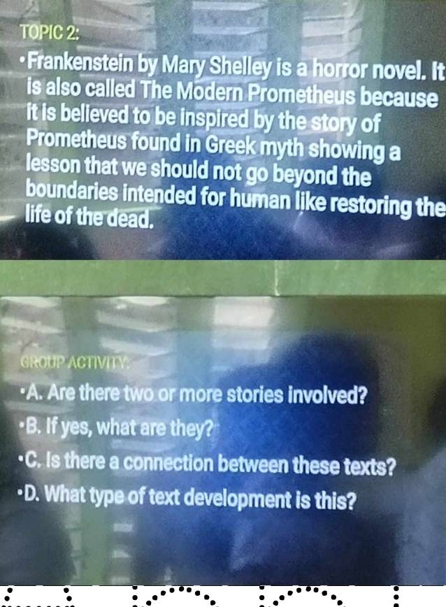 TOPIC 2: 
•Frankenstein by Mary Shelley is a horror novel. It 
is also called The Modern Prometheus because 
it is believed to be inspired by the story of 
Prometheus found in Greek myth showing a 
lesson that we should not go beyond the 
boundaries intended for human like restoring the 
life of the dead. 
GROUP ACTIVITY. 
"A. Are there two or more stories involved? 
•B. If yes, what are they? 
·C. Is there a connection between these texts? 
·D. What type of text development is this?