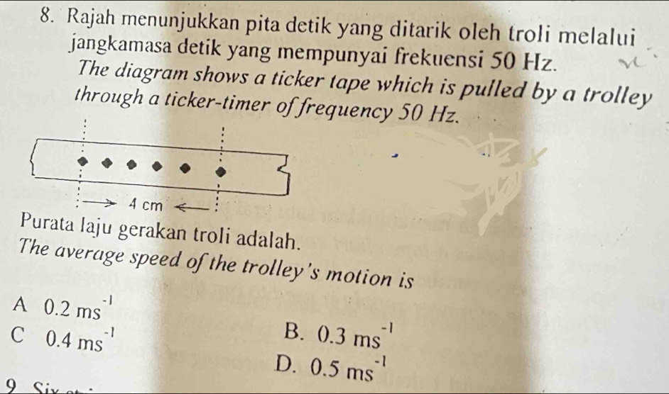 Rajah menunjukkan pita detik yang ditarik oleh troli melalui
jangkamasa detik yang mempunyai frekuensi 50 Hz.
The diagram shows a ticker tape which is pulled by a trolley
through a ticker-timer of frequency 50 Hz.
Purata laju gerakan troli adalah.
The average speed of the trolley's motion is
A 0.2ms^(-1)
C 0.4ms^(-1)
B. 0.3ms^(-1)
D. 0.5ms^(-1)
9 Siv