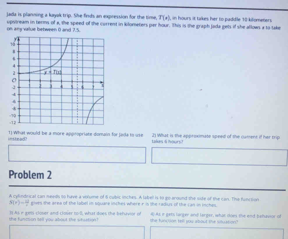 Jada is planning a kayak trip. She finds an expression for the time, T(s) , in hours it takes her to paddle 10 kilometers
upstream in terms of s, the speed of the current in kilometers per hour. This is the graph jada gets if she allows s to take
on any value between () and 7.5.
1) What would be a more appropriate domain for Jada to use 2) What is the approximate speed of the current if her trip
instead? takes 6 hours?
Problem 2
A cylindrical can needs to have a volume of 6 cubic inches. A label is to go around the side of the can. The function
S(r)= 12/r  gives the area of the label in square inches where r is the radius of the can in inches.
3) As r gets closer and closer to 0, what does the behavior of 4) As r gets larger and larger, what does the end behavior of
the function tell you about the situation? the function tell you about the situation?