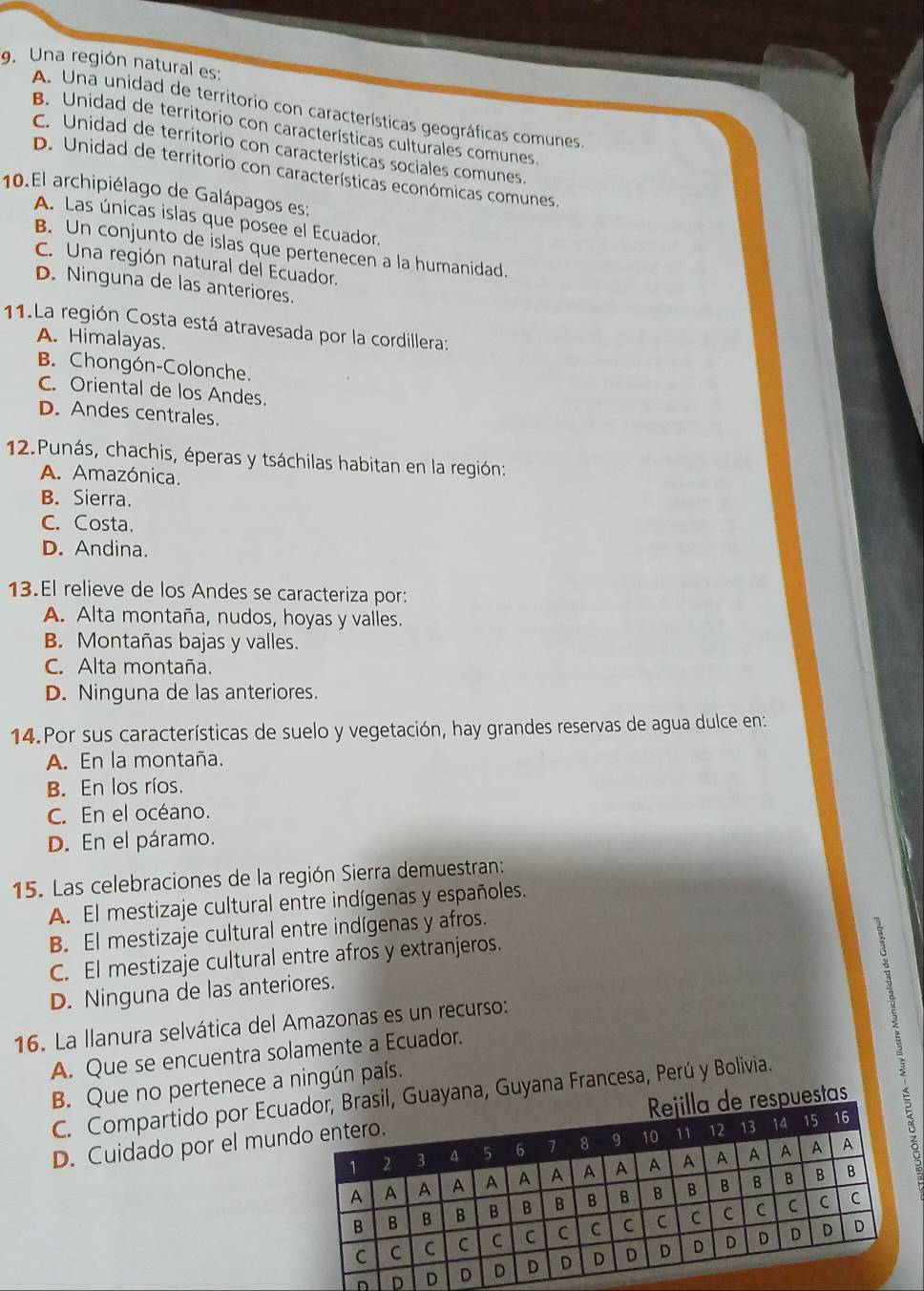 Una región natural es:
A. Una unidad de territorio con características geográficas comunes.
B. Unidad de territorio con características culturales comunes.
c. Unidad de territorio con características sociales comunes.
D. Unidad de territorio con características económicas comunes.
10.El archipiélago de Galápagos es:
A. Las únicas islas que posee el Ecuador.
B. Un conjunto de islas que pertenecen a la humanidad.
C. Una región natural del Ecuador.
D. Ninguna de las anteriores.
11.La región Costa está atravesada por la cordillera:
A. Himalayas.
B. Chongón-Colonche.
C. Oriental de los Andes.
D. Andes centrales.
12.Punás, chachis, éperas y tsáchilas habitan en la región:
A. Amazónica.
B. Sierra.
C. Costa.
D. Andina.
13.El relieve de los Andes se caracteriza por:
A. Alta montaña, nudos, hoyas y valles.
B. Montañas bajas y valles.
C. Alta montaña.
D. Ninguna de las anteriores.
14. Por sus características de suelo y vegetación, hay grandes reservas de agua dulce en:
A. En la montaña.
B. En los ríos.
C. En el océano.
D. En el páramo.
15. Las celebraciones de la región Sierra demuestran:
A. El mestizaje cultural entre indígenas y españoles.
B. El mestizaje cultural entre indígenas y afros.
C. El mestizaje cultural entre afros y extranjeros.
D. Ninguna de las anteriores.
16. La llanura selvática del Amazonas es un recurso:
A. Que se encuentra solamente a Ecuador.
B. Que no pertenece a ningún país.
C. Compartido por Ecu Brasil, Guayana, Guyana Francesa, Perú y Bolivia.
D. Cuidado por el munla de respuestas
D