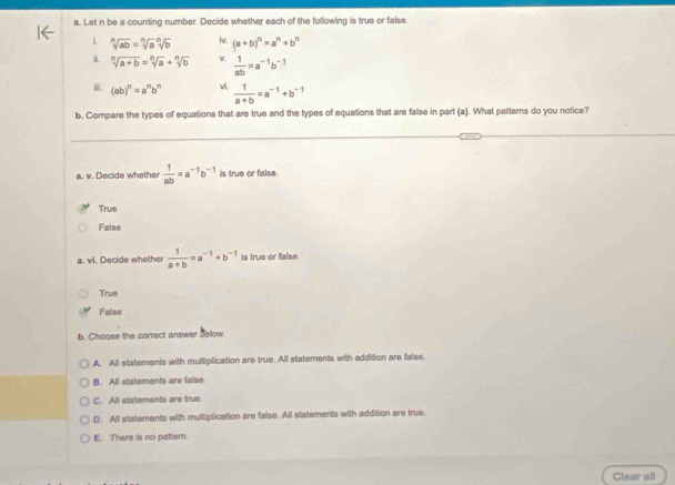 Let n be a counting number. Decide whether each of the following is true or false.
L sqrt[n](ab)=sqrt[n](a)sqrt[n](b) lv. (a+b)^n=a^n+b^n
i. sqrt[n](a+b)=sqrt[n](a)+sqrt[n](b) v.  1/ab =a^(-1)b^(-1)
i (ab)^n=a^nb^n vi.  1/a+b =a^(-1)+b^(-1)
b. Compare the types of equations that are true and the types of equations that are false in part (a). What pattemns do you notice?
a. v. Decide whether  1/ab =a^(-1)b^(-1) is true or false.
True
False
a. vl. Decide whether  1/a+b =a^(-1)+b^(-1) is true or false.
True
False
b. Choose the correct answer Selow
A. All statements with multiplication are true. All statements with addition are false
B. All statements are fallso
C. All statements are true
D. All statements with multiplication are false. All statements with addition are true.
E. There is no patter.
Clear all