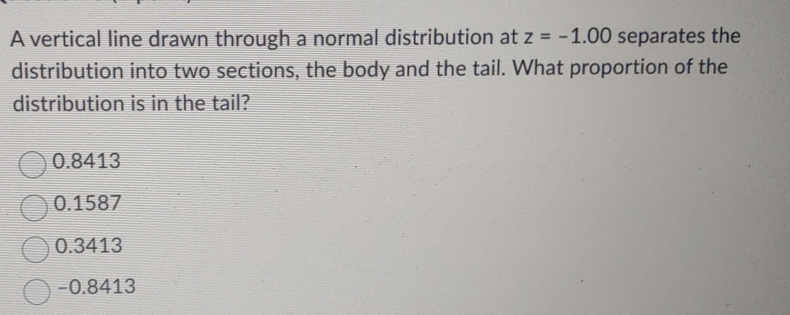 A vertical line drawn through a normal distribution at z=-1.00 separates the
distribution into two sections, the body and the tail. What proportion of the
distribution is in the tail?
0.8413
0.1587
0.3413
-0.8413