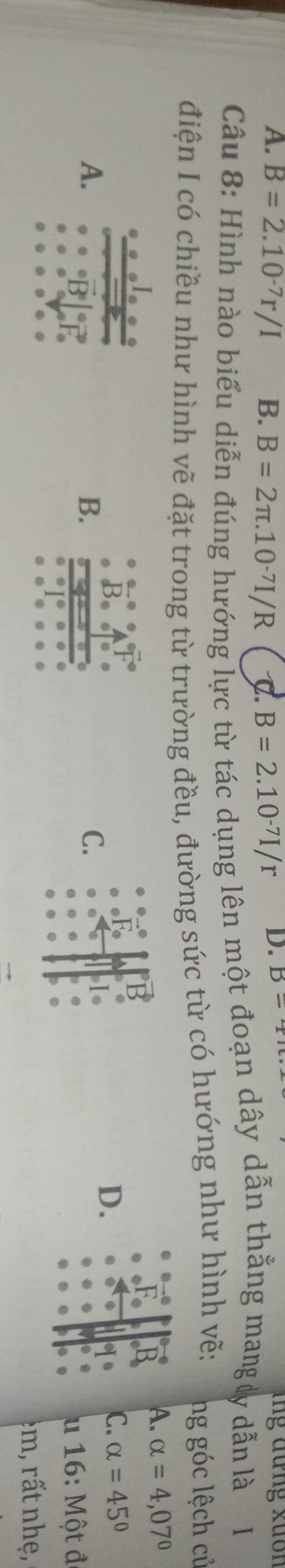 A. B=2.10^(-7)r/I B. B=2π .10^(-7)I/R C. B=2.10^(-7)I/r D. B-7 ung đưng xuốn
Câu 8: Hình nào biểu diễn đúng hướng lực từ tác dụng lên một đoạn dây dẫn thẳng mang ly dẫn là 1
điện I có chiều như hình vẽ đặt trong từ trường đều, đường sức từ có hướng như hình vẽ: ng góc lệch củ
r
A. alpha =4,07°
P
C. alpha =45°
A.
B.
C.
is
D.
u 16: Một đ
e m n e