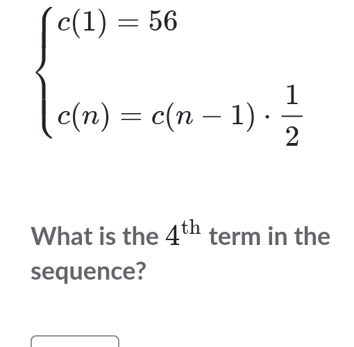 beginarrayl c(1)=56 c(n)=c(n-1)·  1/2 endarray.
What is the 4^(th) term in the 
sequence?