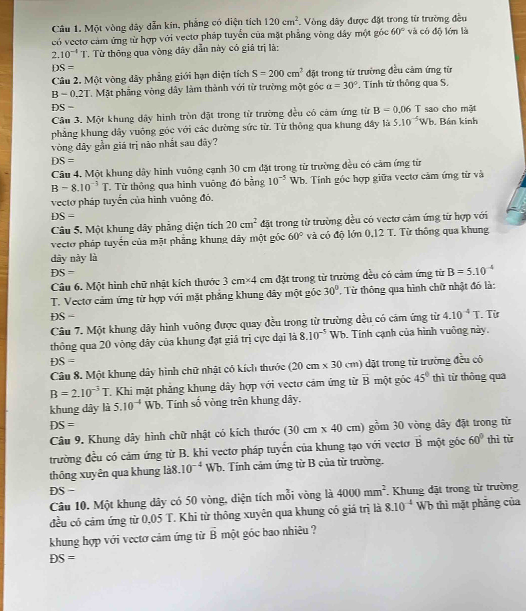 Một vòng dây dẫn kín, phẳng có diện tích 120cm^2. Vòng dây được đặt trong từ trường đều
có vectơ cảm ứng từ hợp với vectơ pháp tuyến của mặt phẳng vòng dây một góc 60° và có độ lớn là
2.10^(-4)T T. Từ thông qua vòng dây dẫn này có giá trị là:
DS=
Câu 2. Một vòng dây phăng giới hạn diện tích S=200cm^2 đặt trong từ trường đều cảm ứng từ
B=0,2T T. Mặt phẳng vòng dây làm thành với từ trường một góc alpha =30°. Tính từ thông qua S.
DS= sao cho mặt
Câu 3. Một khung dây hình tròn đặt trong từ trường đều có cảm ứng từ B=0.06T
phẳng khung dây vuông góc với các đường sức từ. Từ thông qua khung dây là 5.10^(-5)Wb. Bán kính
vòng dây gần giá trị nào nhất sau đây?
DS=
Câu 4. Một khung dây hình vuông cạnh 30 cm đặt trong từ trường đều có cảm ứng từ
B=8.10^(-3)T. Từ thông qua hình vuông đó bằng 10^((-5)° Wb. Tính góc hợp giữa vectơ cảm ứng từ và
vectơ pháp tuyến của hình vuông đó.
DS=
Câu 5. Một khung dây phăng diện tích 20cm^2) đặt trong từ trường đều có vectơ cảm ứng từ hợp với
vectơ pháp tuyến của mặt phăng khung dây một góc 60° và có độ lớn 0,12 T. Từ thông qua khung
dây này là
DS=
Câu 6. Một hình chữ nhật kích thước 3cm^(* 4) cm đặt trong từ trường đều có cảm ứng từ B=5.10^(-4)
T. Vectơ cảm ứng từ hợp với mặt phẳng khung dây một góc 30°. Từ thông qua hình chữ nhật đó là:
DS=
Câu 7. Một khung dây hình vuông được quay đều trong từ trường đều có cảm ứng từ 4.10^(-4)T. Từ
thông qua 20 vòng dây của khung đạt giá trị cực đại là 8.10^(-5)Wb. Tính cạnh của hình vuông này.
DS=
Câu 8. Một khung dây hình chữ nhật có kích thước (20cm* 30 0 cm) đặt trong từ trường đều có
B=2.10^(-3)T. T. Khi mặt phẳng khung dây hợp với vectơ cảm ứng từ overline B một góc 45° thì từ thông qua
khung dây là 5.10^(-4)Wb. Tính số vòng trên khung dây.
DS=
Câu 9. Khung dây hình chữ nhật có kích thước (30cm* 40 cm) gồm 30 vòng dây đặt trong từ
trường đều có cảm ứng từ B. khi vectơ pháp tuyến của khung tạo với vectơ vector B một góc 60° thì từ
thông xuyên qua khung li8.10^(-4)Wb. Tính cảm ứng từ B của từ trường.
DS=. Khung đặt trong từ trường
Câu 10. Một khung dây có 50 vòng, diện tích mỗi vòng là 4000mm^2
đều có cảm ứng từ 0,05 T. Khi từ thông xuyên qua khung có giá trị là 8.10^(-4) Wb thì mặt phẳng của
khung hợp với vectơ cảm ứng từ vector B một góc bao nhiêu ?
DS=