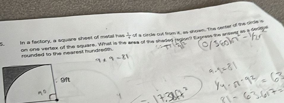  1/4  of a circle cut from it, as shown. The center of the circle is 
5. In a factory, a square sheet of metal has on one vertex of the square. What is the area of the shaded region? Express the answer as a decige 
rounded to the nearest hundredth.