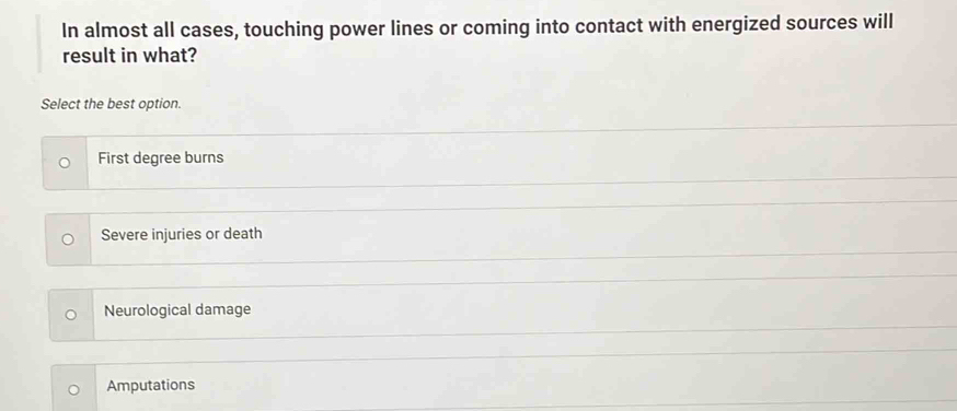 In almost all cases, touching power lines or coming into contact with energized sources will
result in what?
Select the best option.
First degree burns
Severe injuries or death
Neurological damage
Amputations