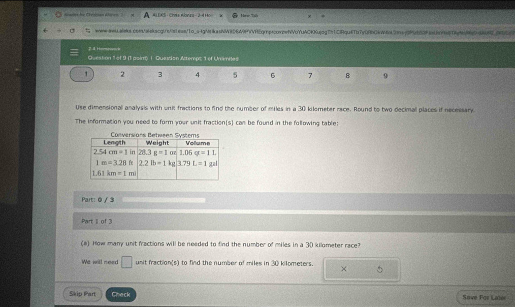 Sewaes für Cheitsan Ato ALEKS - Chris Alonzo - 2-4 Ho New Tab
www-awu.aleks.com/alekscgi/x/IsI.exe/1o_u-IgNsikasNW8D8A9PVVREqmprcovzwNVoYuAOKKujogTh1ClRqu4Tb7yQRbOkW4aL2msj0PIzb53FasijsYfailTkvNaWqOdA093995
24 Homowork
Question 1 of 9 (1 point) | Question Attempt: 1 of Unlimited
1 2 3 4 5 6 7 8 9
Use dimensional analysis with unit fractions to find the number of miles in a 30 kilometer race. Round to two decimal places if necessary.
The information you need to form your unit fraction(s) can be found in the following table:
Conversions 
Part: 0 / 3
Part 1 of 3
(a) How many unit fractions will be needed to find the number of miles in a 30 kilometer race?
We will need □ unit fraction(s) to find the number of miles in 30 kilometers. × 5
Skip Part Check Save For Later