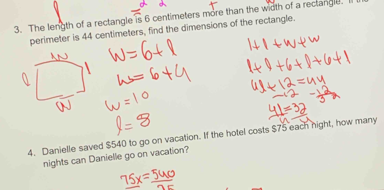 The length of a rectangle is 6 centimeters more than the width of a rectangle. I 
perimeter is 44 centimeters, find the dimensions of the rectangle. 
4. Danielle saved $540 to go on vacation. If the hotel costs $75 each night, how many 
nights can Danielle go on vacation?