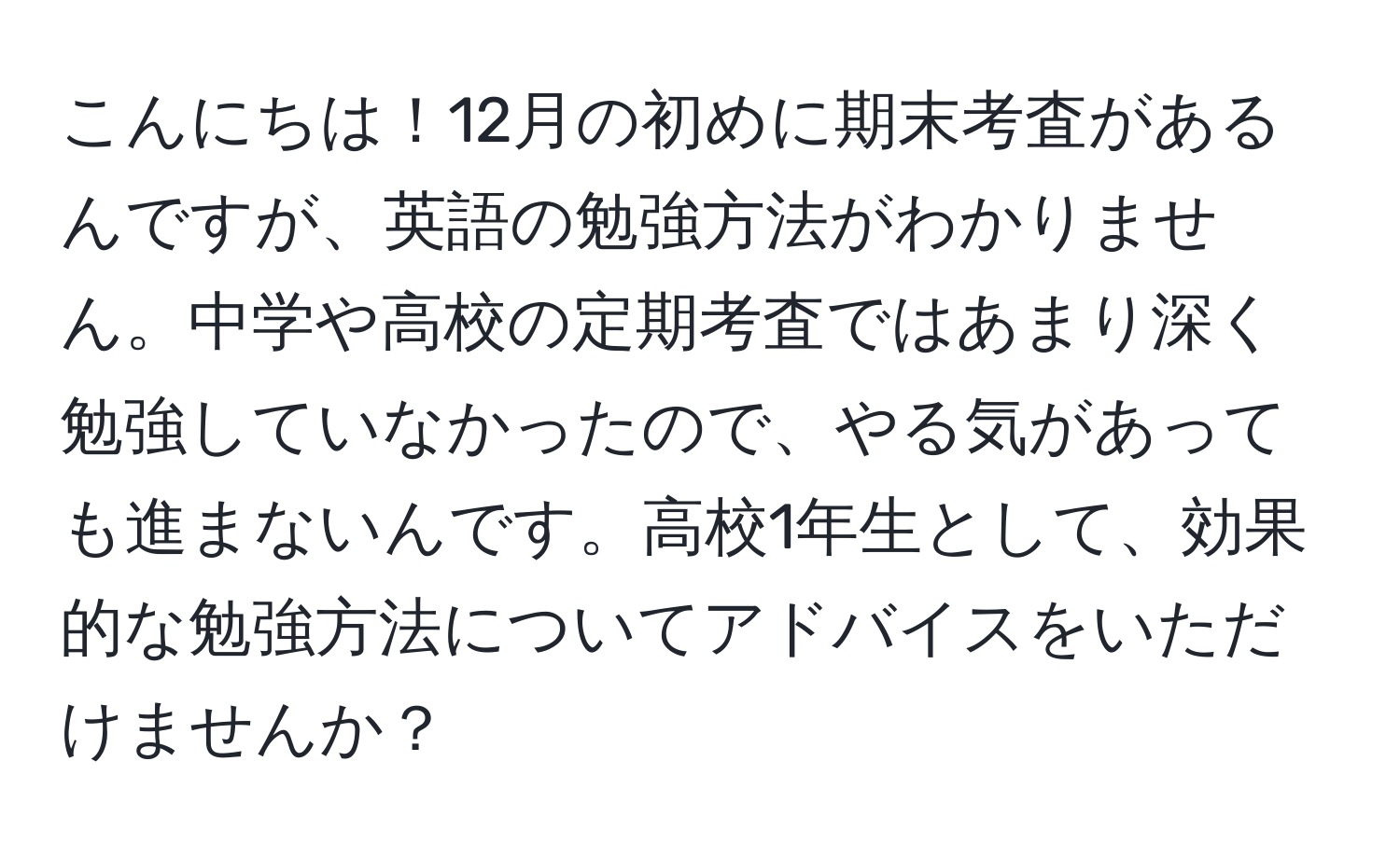 こんにちは！12月の初めに期末考査があるんですが、英語の勉強方法がわかりません。中学や高校の定期考査ではあまり深く勉強していなかったので、やる気があっても進まないんです。高校1年生として、効果的な勉強方法についてアドバイスをいただけませんか？