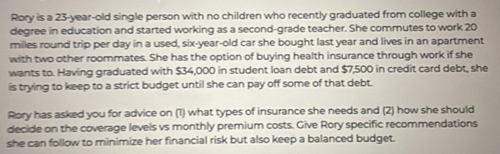Rory is a 23-year-old single person with no children who recently graduated from college with a 
degree in education and started working as a second-grade teacher. She commutes to work 20
miles round trip per day in a used, six-year-old car she bought last year and lives in an apartment 
with two other roommates. She has the option of buying health insurance through work if she 
wants to. Having graduated with $34,000 in student loan debt and $7,500 in credit card debt, she 
is trying to keep to a strict budget until she can pay off some of that debt. 
Rory has asked you for advice on (1) what types of insurance she needs and (2) how she should 
decide on the coverage levels vs monthly premium costs. Give Rory specific recommendations 
she can follow to minimize her financial risk but also keep a balanced budget.