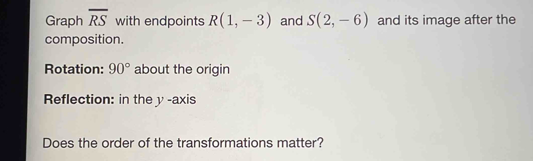 Graph overline RS with endpoints R(1,-3) and S(2,-6) and its image after the 
composition. 
Rotation: 90° about the origin 
Reflection: in the y -axis 
Does the order of the transformations matter?