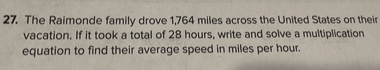 The Raimonde family drove 1,764 miles across the United States on their 
vacation. If it took a total of 28 hours, write and solve a multiplication 
equation to find their average speed in miles per hour.