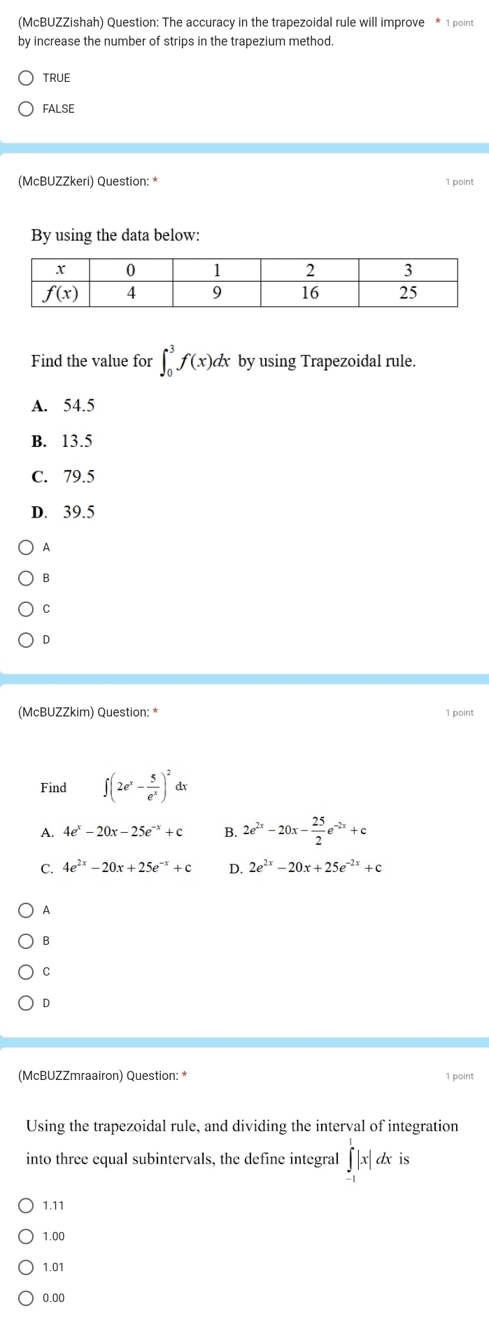 (McBUZZishah) Question: The accuracy in the trapezoidal rule will improve * 1 point
by increase the number of strips in the trapezium method.
TRUE
false
(McBUZZkeri) Question: * 1 point
By using the data below:
Find the value for ∈t _0^(3f(x)dx by using Trapezoidal rule.
A. 54.5
B. 13.5
C. 79.5
D. 39.5
A
B
C
D
(McBUZZkim) Question: * 1 point
Find ∈t (2e^x)- 5/e^x )^2dx
A. 4e^x-20x-25e^(-x)+c B. 2e^(2x)-20x- 25/2 e^(-2x)+c
C. 4e^(2x)-20x+25e^(-x)+c D. 2e^(2x)-20x+25e^(-2x)+c
A
B
C
D
(McBUZZmraairon) Question: * 1 point
Using the trapezoidal rule, and dividing the interval of integration
into three equal subintervals, the define integral ∈tlimits _(-1)^1|x| x is
1.11
1.00
1.01
0.00