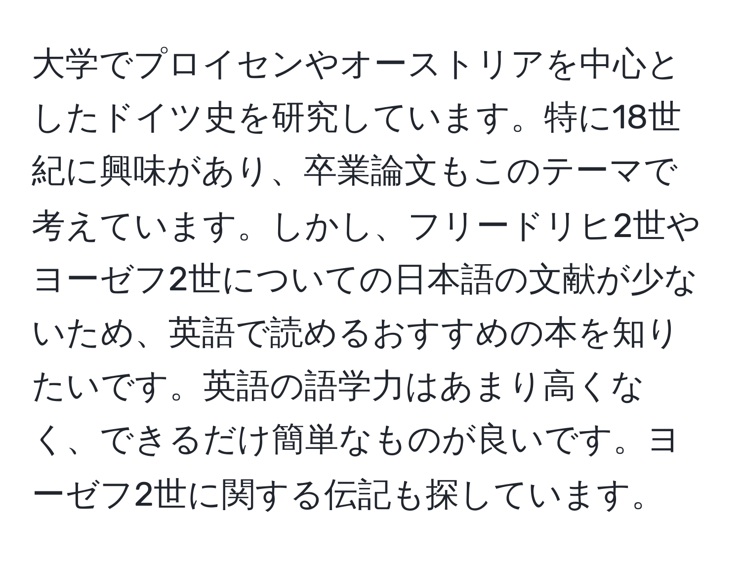 大学でプロイセンやオーストリアを中心としたドイツ史を研究しています。特に18世紀に興味があり、卒業論文もこのテーマで考えています。しかし、フリードリヒ2世やヨーゼフ2世についての日本語の文献が少ないため、英語で読めるおすすめの本を知りたいです。英語の語学力はあまり高くなく、できるだけ簡単なものが良いです。ヨーゼフ2世に関する伝記も探しています。