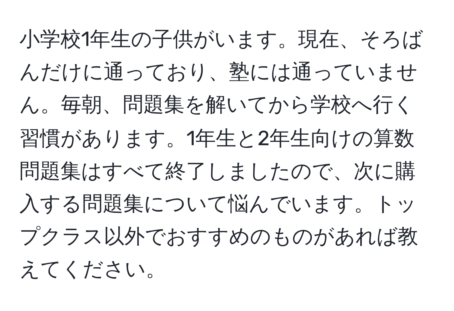 小学校1年生の子供がいます。現在、そろばんだけに通っており、塾には通っていません。毎朝、問題集を解いてから学校へ行く習慣があります。1年生と2年生向けの算数問題集はすべて終了しましたので、次に購入する問題集について悩んでいます。トップクラス以外でおすすめのものがあれば教えてください。