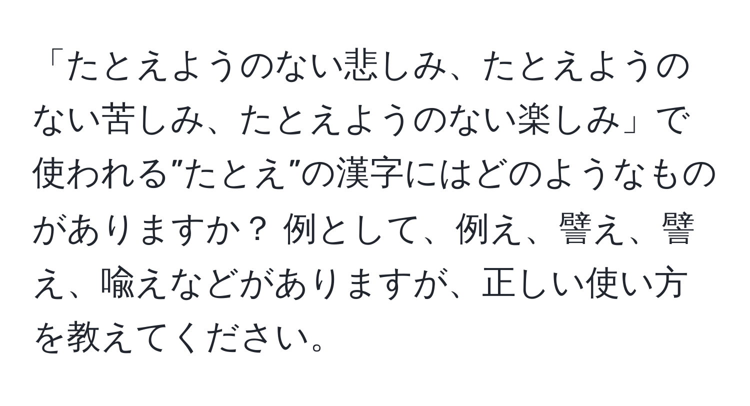 「たとえようのない悲しみ、たとえようのない苦しみ、たとえようのない楽しみ」で使われる”たとえ”の漢字にはどのようなものがありますか？ 例として、例え、譬え、譬え、喩えなどがありますが、正しい使い方を教えてください。