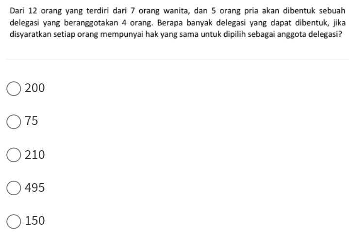 Dari 12 orang yang terdiri dari 7 orang wanita, dan 5 orang pria akan dibentuk sebuah
delegasi yang beranggotakan 4 orang. Berapa banyak delegasi yang dapat dibentuk, jika
disyaratkan setiap orang mempunyai hak yang sama untuk dipilih sebagai anggota delegasi?
200
75
210
495
150