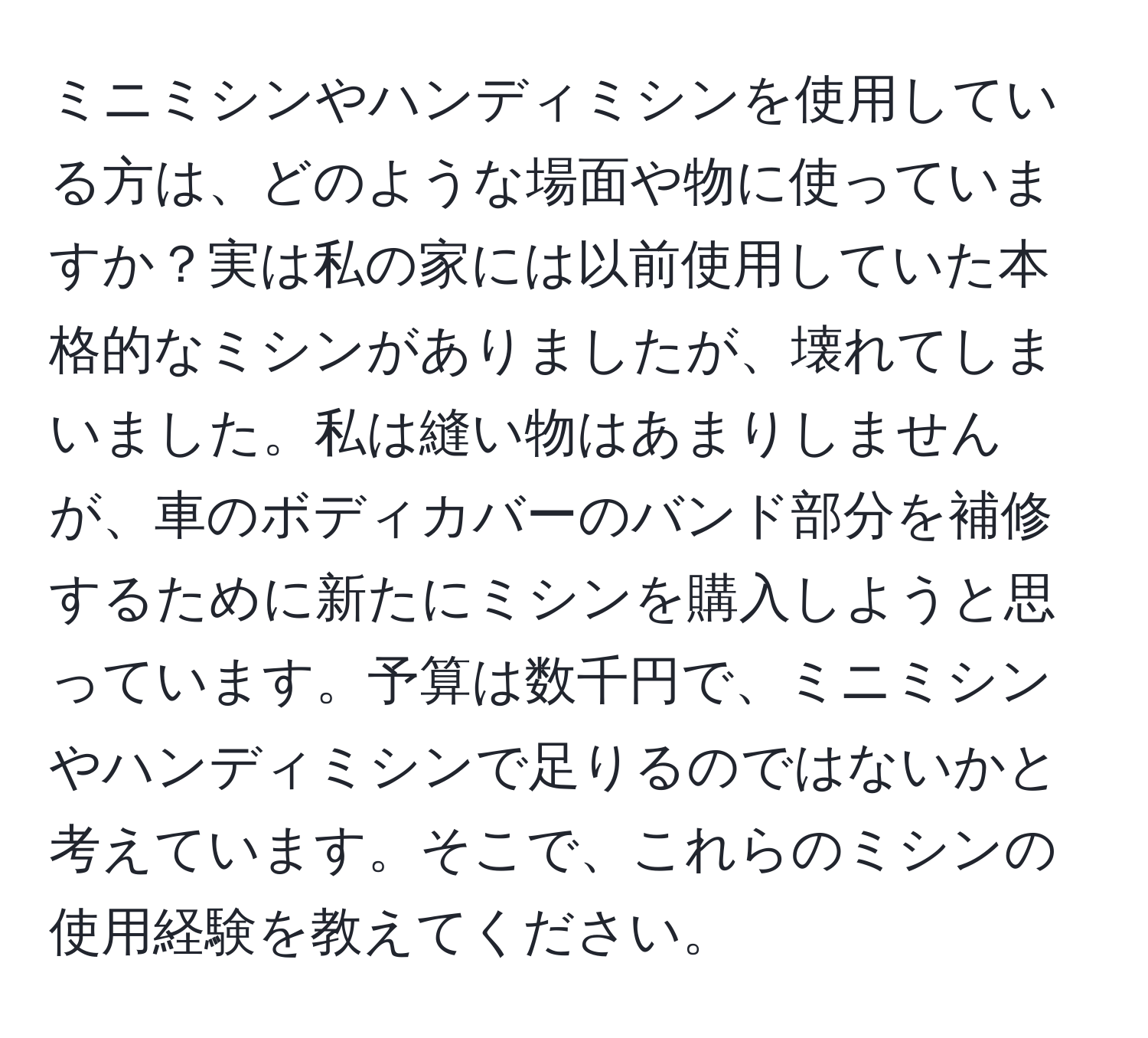 ミニミシンやハンディミシンを使用している方は、どのような場面や物に使っていますか？実は私の家には以前使用していた本格的なミシンがありましたが、壊れてしまいました。私は縫い物はあまりしませんが、車のボディカバーのバンド部分を補修するために新たにミシンを購入しようと思っています。予算は数千円で、ミニミシンやハンディミシンで足りるのではないかと考えています。そこで、これらのミシンの使用経験を教えてください。