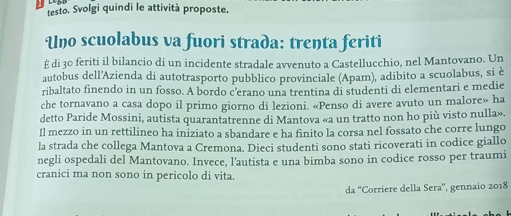 testo. Svolgi quindi le attività proposte. 
Uno scuolabus va fuori strada: trenta feriti 
È di 30 feriti il bilancio di un incidente stradale avvenuto a Castellucchio, nel Mantovano. Un 
autobus dell’Azienda di autotrasporto pubblico provinciale (Apam), adibito a scuolabus, si è 
ribaltato finendo in un fosso. A bordo c’erano una trentina di studenti di elementari e medie 
che tornavano a casa dopo il primo giorno di lezioni. «Penso di avere avuto un malore» ha 
detto Paride Mossini, autista quarantatrenne di Mantova «a un tratto non ho più visto nulla». 
Il mezzo in un rettilineo ha iniziato a sbandare e ha finito la corsa nel fossato che corre lungo 
la strada che collega Mantova a Cremona. Dieci studenti sono stati ricoverati in codice giallo 
negli ospedali del Mantovano. Invece, l’autista e una bimba sono in codice rosso per traumi 
cranici ma non sono in pericolo di vita. 
da “Corriere della Sera”, gennaio 2018