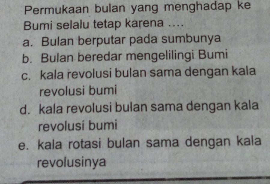 Permukaan bulan yang menghadap ke
Bumi selalu tetap karena ....
a. Bulan berputar pada sumbunya
b. Bulan beredar mengelilingi Bumi
c. kala revolusi bulan sama dengan kala
revolusi bumi
d. kala revolusi bulan sama dengan kala
revolusi bumi
e. kala rotasi bulan sama dengan kala
revolusinya