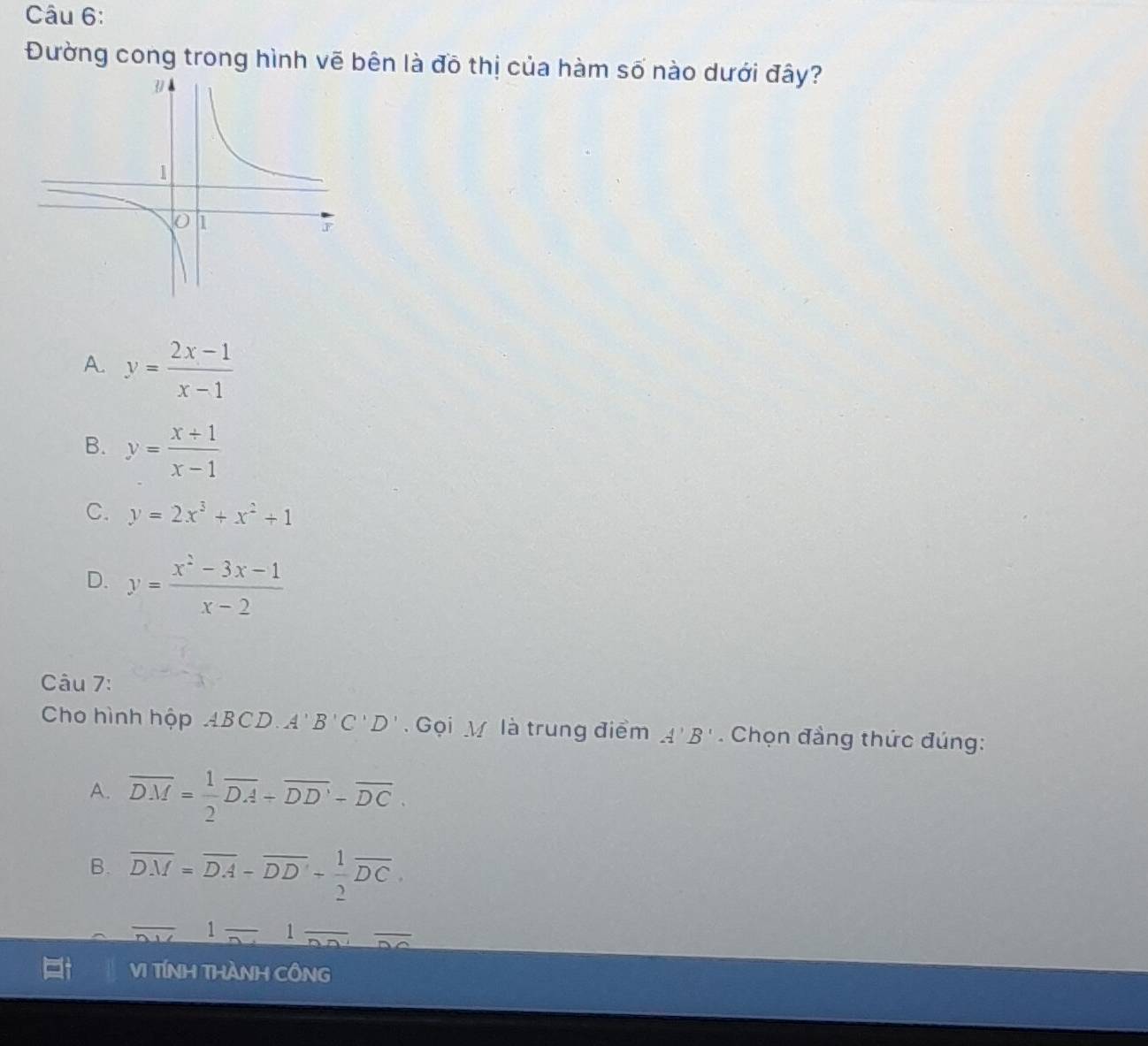 Đường cong trong hình vẽ bên là đô thị của hàm số nào dưới đây?
A. y= (2x-1)/x-1 
B. y= (x+1)/x-1 
C. y=2x^3+x^2+1
D. y= (x^2-3x-1)/x-2 
Câu 7:
Cho hình hộp ABCD. A'B'C'D' Gọi V là trung điểm A'B'. Chọn đầng thức đúng:
A. overline DM= 1/2 overline DA+overline DD'-overline DC.
B. overline DM=overline DA-overline DD'- 1/2 overline DC. 
_
1 _ 1
VI TíNH THàNH CÔNG