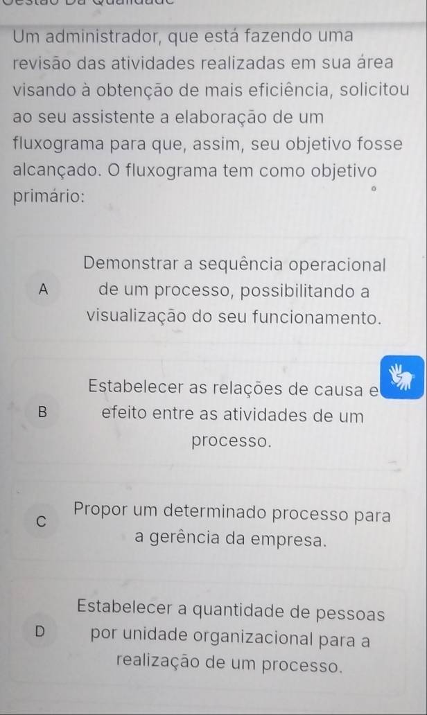 Um administrador, que está fazendo uma
revisão das atividades realizadas em sua área
visando à obtenção de mais eficiência, solicitou
ao seu assistente a elaboração de um
fluxograma para que, assim, seu objetivo fosse
alcançado. O fluxograma tem como objetivo
primário:
Demonstrar a sequência operacional
A de um processo, possibilitando a
visualização do seu funcionamento.
Estabelecer as relações de causa e
B efeito entre as atividades de um
processo.
Propor um determinado processo para
C
a gerência da empresa.
Estabelecer a quantidade de pessoas
D por unidade organizacional para a
realização de um processo.