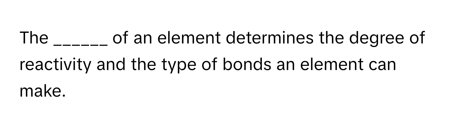 The ______ of an element determines the degree of reactivity and the type of bonds an element can make.