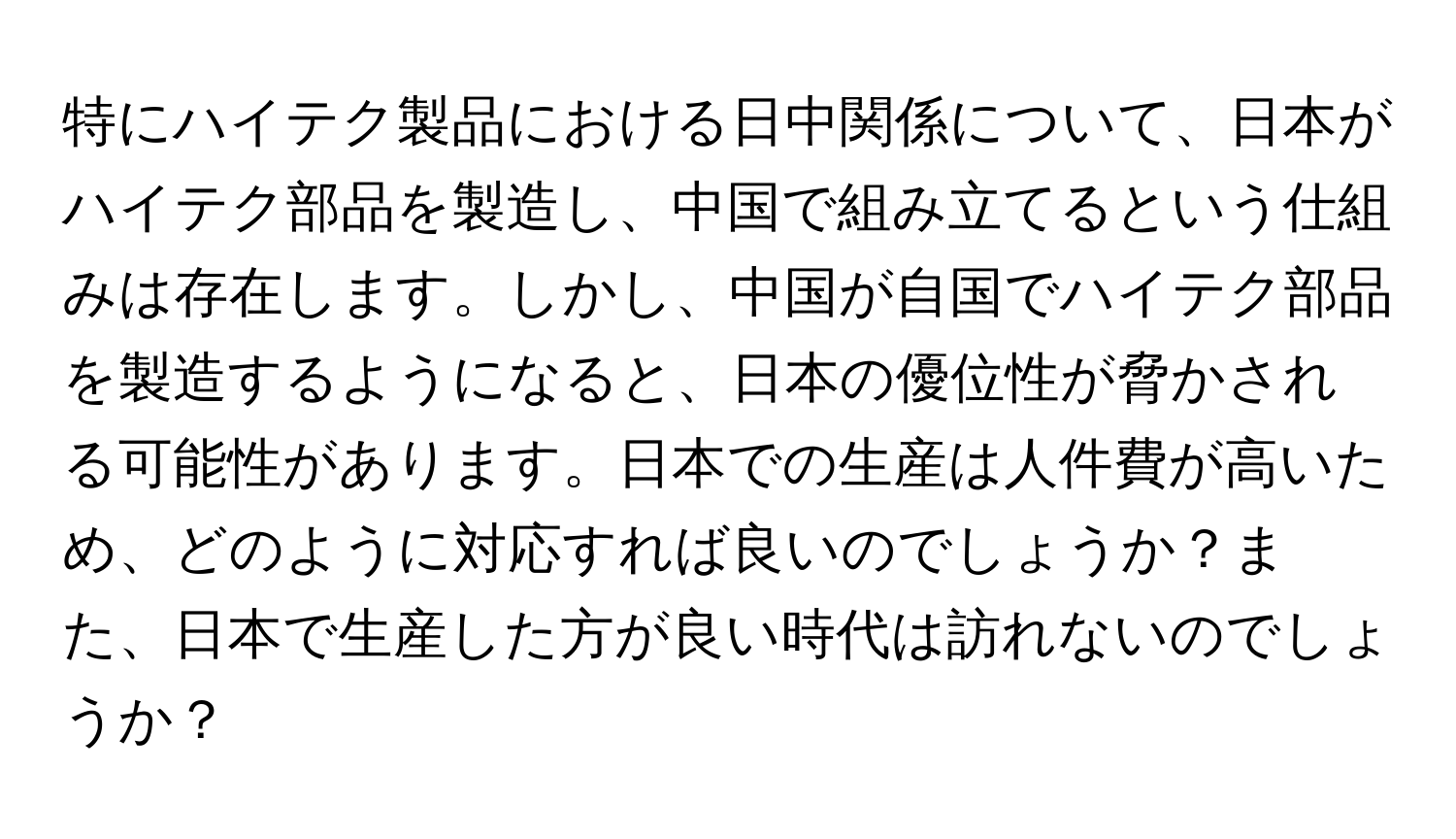 特にハイテク製品における日中関係について、日本がハイテク部品を製造し、中国で組み立てるという仕組みは存在します。しかし、中国が自国でハイテク部品を製造するようになると、日本の優位性が脅かされる可能性があります。日本での生産は人件費が高いため、どのように対応すれば良いのでしょうか？また、日本で生産した方が良い時代は訪れないのでしょうか？