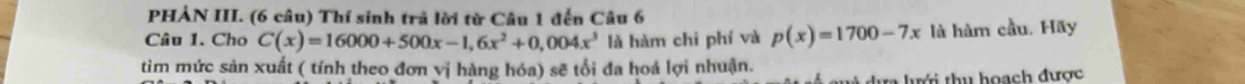 PHẢN III. (6 câu) Thí sinh trả lời từ Câu 1 đến Câu 6 
Câu 1. Cho C(x)=16000+500x-1,6x^2+0,004x^3 là hàm chi phí và p(x)=1700-7x là hàm cầu. Hãy 
tìm mức sản xuất ( tính theo đơn vị hàng hóa) sẽ tối đa hoá lợi nhuận. 
* ự lư ới thu hoạch được