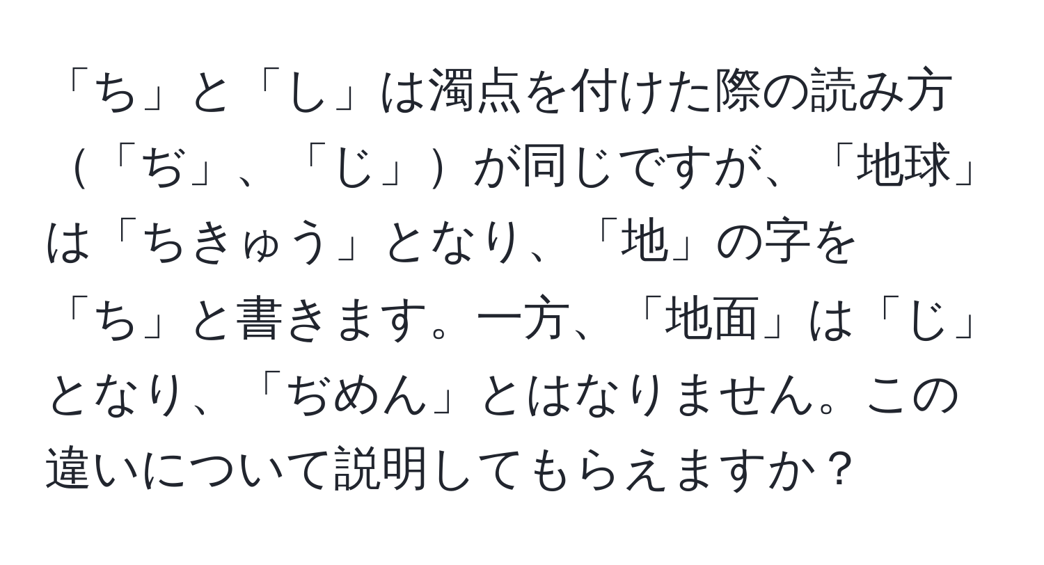 「ち」と「し」は濁点を付けた際の読み方「ぢ」、「じ」が同じですが、「地球」は「ちきゅう」となり、「地」の字を「ち」と書きます。一方、「地面」は「じ」となり、「ぢめん」とはなりません。この違いについて説明してもらえますか？