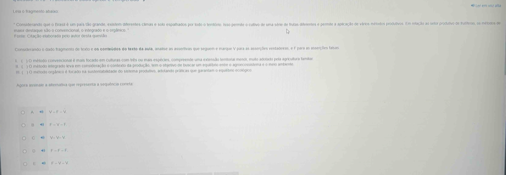 Ler em voz alta
Lela o fragmento abaixo:
* Considerando que o Brasil é um pais tão grande, existem diferentes climas e solo espalhados por todo o território. Isso permite o cultivo de uma série de frutas diferentes e permite a aplicação de vários métodos produtivos. Em relação ao setor produtivo de frutiferas, os métodos de
maior destaque são o convencional, o integrado e o orgânico. "
Fonte: Citação elaborada pelo autor desta questão
Considerando o dado fragmento de texto e os conteúdos do texto da aula, analise as assertivas que seguem e marque V para as asserções verdadeiras, e F para as asserções faisas
1. ( ) O método convencional é mais focado em culturas com três ou mais espécies, compreende uma extensão territorial menor, muito adotado pela agricultura familiar
II. ( ) O método integrado leva em consideração o contexto da produção, tem o objetivo de buscar um equilíbrio entre o agroecossistema e o meio ambiente.
II1. ( ) O método orgânico é focado na sustentabilidade do sistema produtivo, adotando práticas que garantam o equilíbrio ecológico.
Agora assinale a alternativa que representa a sequência correta:
A 4 V-F-V
B F-V-F
C 4 V=V=V
D F=F-F
E 4 F-V-V