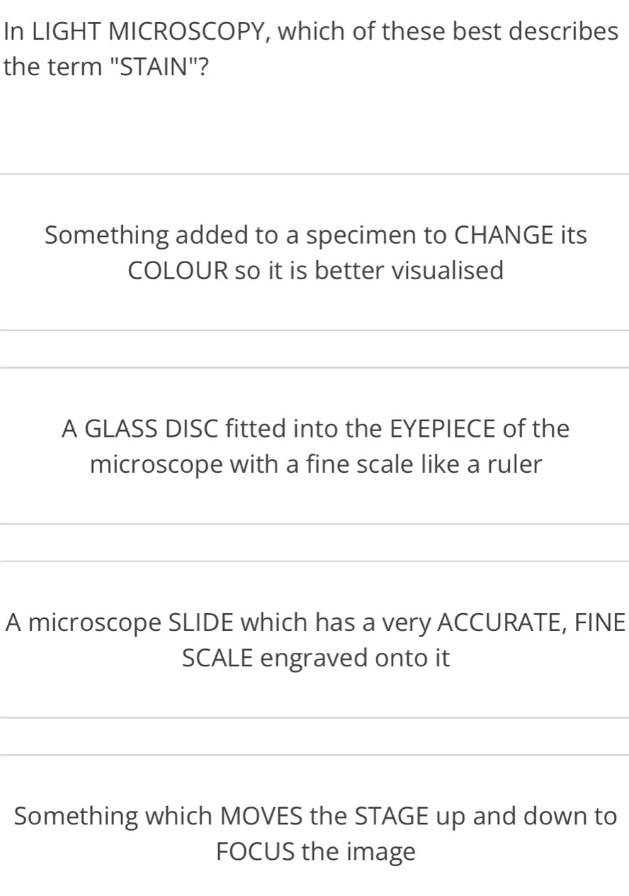 In LIGHT MICROSCOPY, which of these best describes 
the term "STAIN"? 
_ 
Something added to a specimen to CHANGE its 
COLOUR so it is better visualised 
_ 
_ 
A GLASS DISC fitted into the EYEPIECE of the 
microscope with a fine scale like a ruler 
_ 
_ 
A microscope SLIDE which has a very ACCURATE, FINE 
SCALE engraved onto it 
_ 
_ 
Something which MOVES the STAGE up and down to 
FOCUS the image