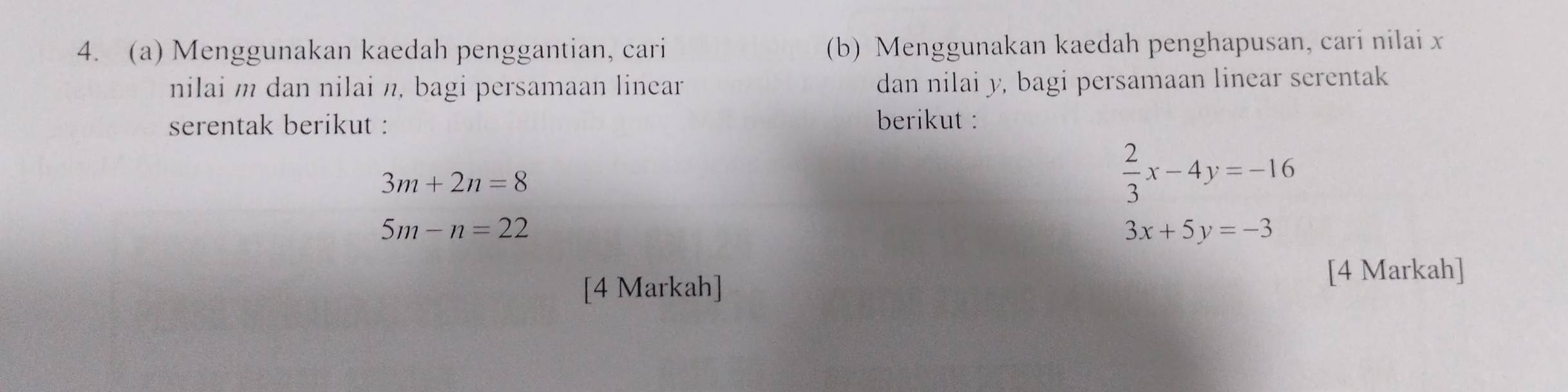 Menggunakan kaedah penggantian, cari (b) Menggunakan kaedah penghapusan, cari nilai x
nilai m dan nilai n, bagi persamaan linear dan nilai y, bagi persamaan linear serentak 
serentak berikut : berikut :
3m+2n=8
 2/3 x-4y=-16
5m-n=22
3x+5y=-3
[4 Markah] 
[4 Markah]