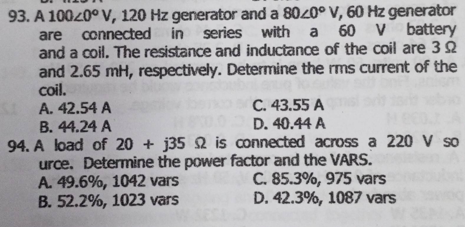 A 100∠ 0°V , 120 Hz generator and a 80∠ 0°V , 60 Hz generator
are connected in series with a 60 V battery
and a coil. The resistance and inductance of the coil are 3 Ω
and 2.65 mH, respectively. Determine the rms current of the
coil.
A. 42.54 A C. 43.55 A
B. 44.24 A D. 40.44 A
94. A load of 20+j35Omega is connected across a 220 V so
urce. Determine the power factor and the VARS.
A. 49.6%, 1042 vars C. 85.3%, 975 vars
B. 52.2%, 1023 vars D. 42.3%, 1087 vars