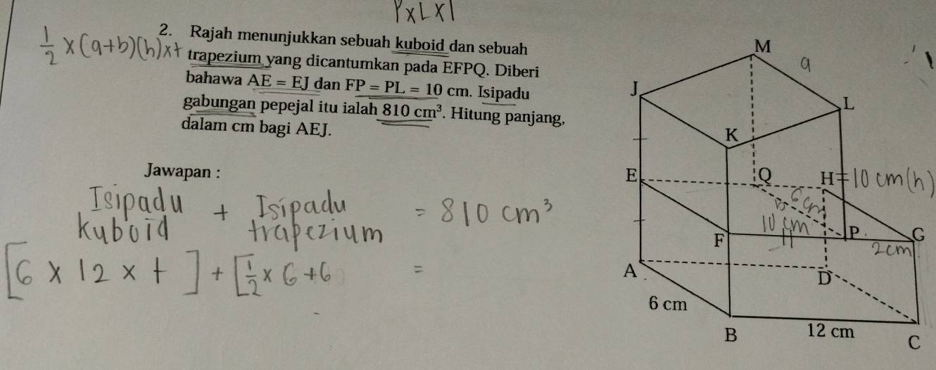 Rajah menunjukkan sebuah kuboid dan sebuah 
trapezium yang dicantumkan pada EFPQ. Diberi 
bahawa AE=EJ dan FP=PL=10cm. Isipadu 
gabungan pepejal itu ialah 810cm^3. Hitung panjang, 
dalam cm bagi AEJ. 
Jawapan :
G