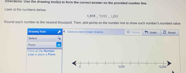 Directions: Use the drawing tool(s) to form the correct answer on the provided number line. 
Look at the numbers below.
4,868 , 7, 492 , 1,359
Round each number to the nearest thousand. Then, plot points on the number line to show each number's rounded value. 
Drawing Tools Click on a tool to begin drawing Delete Undo Reset 
Select 
Point 
Click on the Number 
Line to place a Point.