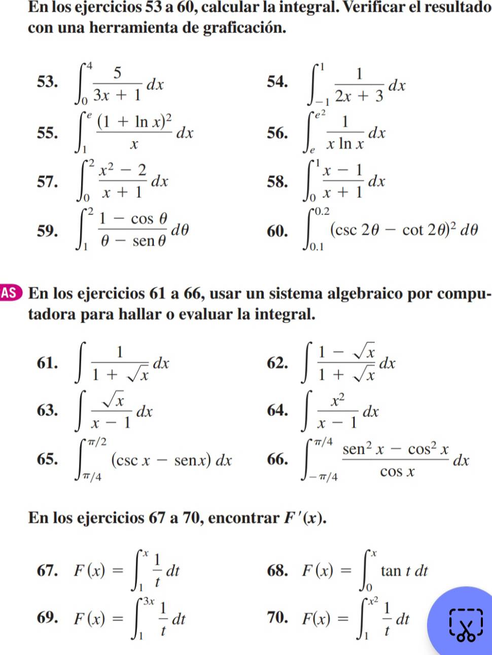 En los ejercicios 53 a 60, calcular la integral. Verificar el resultado
con una herramienta de graficación.
53. ∈t _0^(4frac 5)3x+1dx 54. ∈t _(-1)^1 1/2x+3 dx
55. ∈t _1^(efrac (1+ln x)^2)xdx 56. ∈t _e^((e^2)) 1/xln x dx
57. ∈t _0^(2frac x^2)-2x+1dx 58. ∈t _0^(1frac x-1)x+1dx
59. ∈t _1^(2frac 1-cos θ)θ -sen θ dθ 60. ∈t _(0.1)^(0.2)(csc 2θ -cot 2θ )^2dθ
AS En los ejercicios 61 a 66, usar un sistema algebraico por compu-
tadora para hallar o evaluar la integral.
61. ∈t  1/1+sqrt(x) dx 62. ∈t  (1-sqrt(x))/1+sqrt(x) dx
63. ∈t  sqrt(x)/x-1 dx 64. ∈t  x^2/x-1 dx
65. ∈t _(π /4)^(π /2)(csc x-sen x)dx 66. ∈t _(-π /4)^(π /4) (sen^2x-cos^2x)/cos x dx
En los ejercicios 67 a 70, encontrar F'(x).
67. F(x)=∈t _1^(xfrac 1)tdt 68. F(x)=∈t _0^(xtan tdt
69. F(x)=∈t _1^(3x)frac 1)tdt 70. F(x)=∈t _1^((x^2)) 1/t dt [overline db]