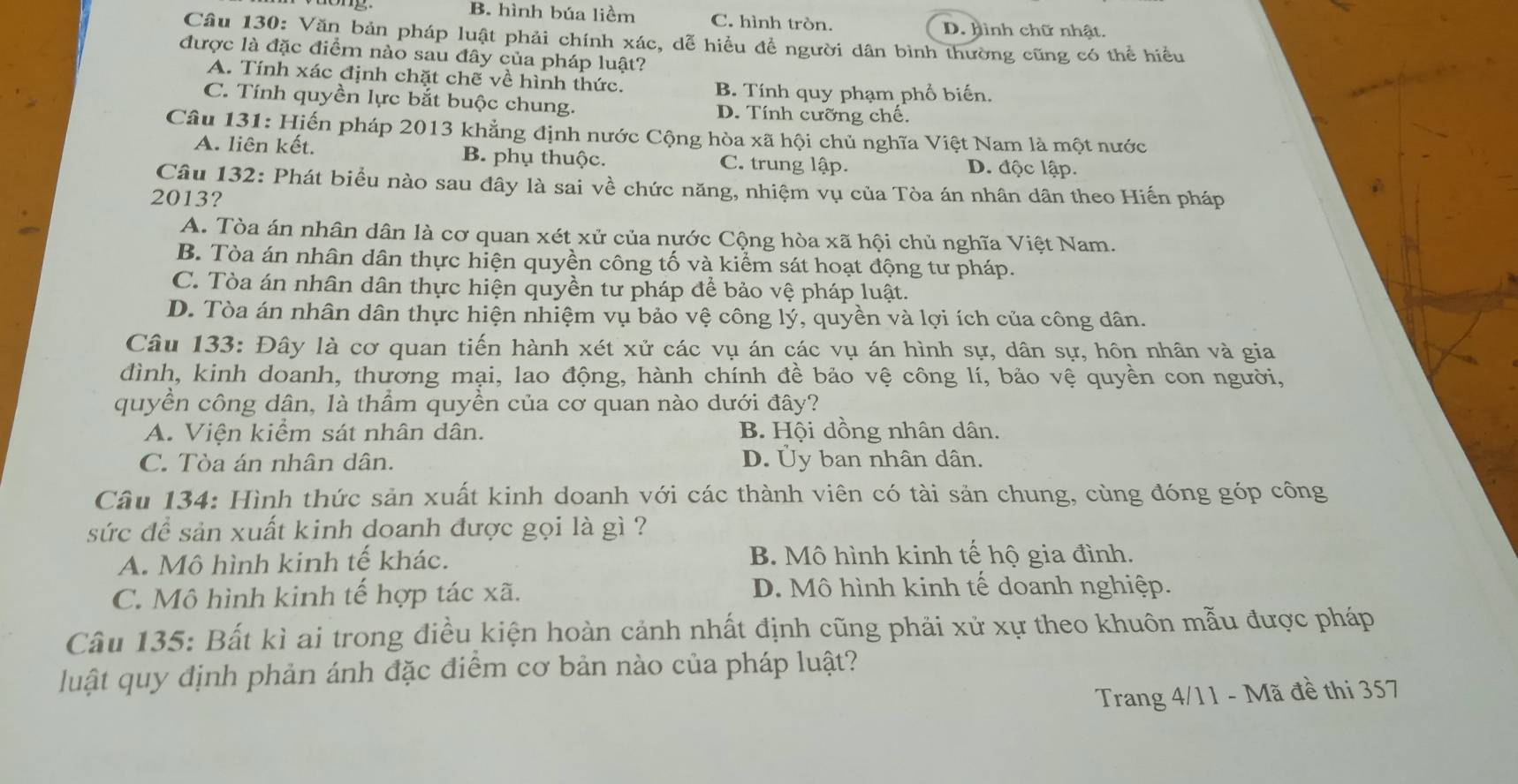 B. hình búa liềm C. hình tròn. D. hình chữ nhật.
Câu 130: Văn bản pháp luật phải chính xác, dễ hiểu để người dân bình thường cũng có thể hiều
được là đặc điểm nào sau đây của pháp luật?
A. Tính xác định chặt chẽ về hình thức.
B. Tính quy phạm phổ biến.
C. Tính quyền lực bắt buộc chung. D. Tính cưỡng chê.
Câu 131: Hiến pháp 2013 khẳng định nước Cộng hòa xã hội chủ nghĩa Việt Nam là một nước
A. liên kết. B. phụ thuộc. C. trung lập. D. độc lập.
Câu 132: Phát biều nào sau đây là sai về chức năng, nhiệm vụ của Tòa án nhân dân theo Hiến pháp
2013?
A. Tòa án nhân dân là cơ quan xét xử của nước Cộng hòa xã hội chủ nghĩa Việt Nam.
B. Tòa án nhân dân thực hiện quyền công tố và kiểm sát hoạt động tư pháp.
C. Tòa án nhân dân thực hiện quyền tư pháp để bảo vệ pháp luật.
D. Tòa án nhân dân thực hiện nhiệm vụ bảo vệ công lý, quyền và lợi ích của công dân.
Câu 133: Đây là cơ quan tiến hành xét xử các vụ án các vụ án hình sự, dân sự, hôn nhân và gia
đình, kinh doanh, thương mại, lao động, hành chính đề bảo vệ công lí, bảo vệ quyền con người,
quyền công dân, là thầm quyền của cơ quan nào dưới đây?
A. Viện kiểm sát nhân dân. B. Hội dồng nhân dân.
C. Tòa án nhân dân. D. Ủy ban nhân dân.
Câu 134: Hình thức sản xuất kinh doanh với các thành viên có tài sản chung, cùng đóng góp công
sức để sản xuất kinh doanh được gọi là gì ?
A. Mô hình kinh tế khác. B. Mô hình kinh tế hộ gia đình.
C. Mô hình kinh tế hợp tác xã.  D. Mô hình kinh tế doanh nghiệp.
Câu 135: Bất kì ai trong điều kiện hoàn cảnh nhất định cũng phải xử xự theo khuôn mẫu được pháp
luật quy định phản ánh đặc điểm cơ bản nào của pháp luật?
Trang 4/11 - Mã đề thi 357