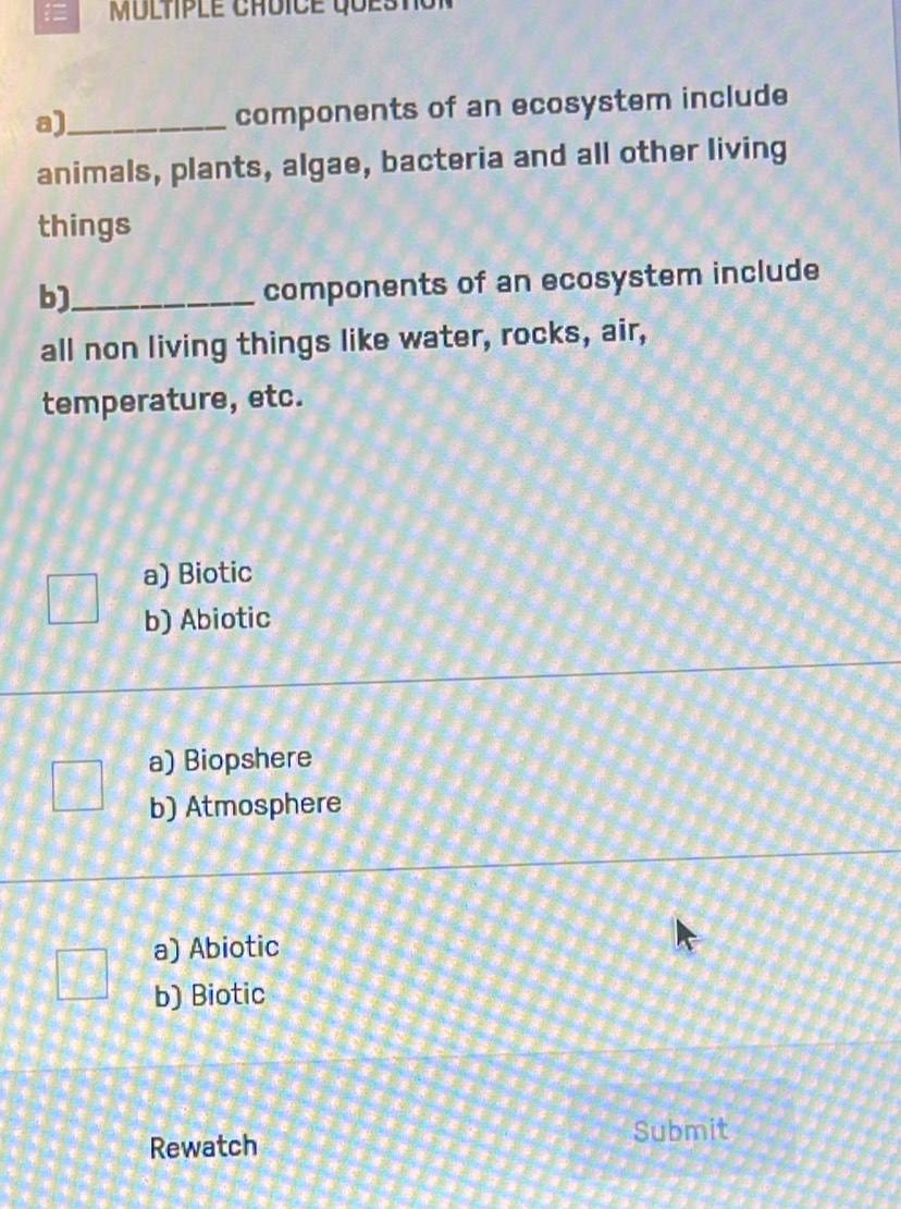 components of an ecosystem include
animals, plants, algae, bacteria and all other living
things
b)_
components of an ecosystem include
all non living things like water, rocks, air,
temperature, etc.
a) Biotic
b) Abiotic
a) Biopshere
b) Atmosphere
a) Abiotic
b) Biotic
Rewatch Submit