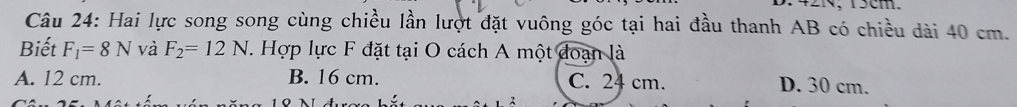 N, 15cm.
Câu 24: Hai lực song song cùng chiều lần lượt đặt vuông góc tại hai đầu thanh AB có chiều dài 40 cm.
Biết F_1=8N và F_2=12N. Hợp lực F đặt tại O cách A một đoạn là
A. 12 cm. B. 16 cm. C. 24 cm.
D. 30 cm.