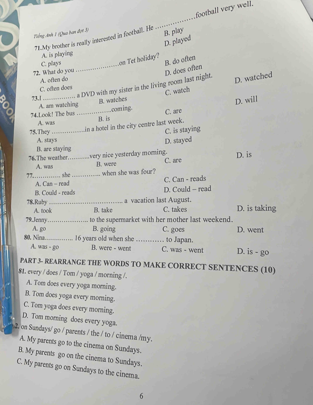 football very well.
_
Tiếng Anh 1 (Qua ban đợt 3)
B. play
71.My brother is really interested in football. He
D. played
A. is playing
C. plays_
on Tet holiday?
B. do often
72. What do you
D. does often
A. often do
a DVD with my sister in the living room last night.
D. watched
C. often does
A. am watching B. watches C. watch
73.1_
D. will
74.Look! The bus _coming.
A. was B. is C. are
75. They_
in a hotel in the city centre last week.
C. is staying
A. stays D. stayed
B. are staying
76.The weather. _very nice yesterday morning.
D. is
A. was B. were C. are
77._ she _when she was four?
A. Can - read C. Can - reads
B. Could - reads D. Could - read
78.Ruby _a vacation last August.
A. took B. take C. takes D. is taking
79.Jenny_ to the supermarket with her mother last weekend.
A. go B. going C. goes D. went
80. Nina _ 16 years old when she _to Japan.
A. was - go B. were - went C. was - went D. is - go
PART 3- REARRANGE THE WORDS TO MAKE CORRECT SENTENCES (10)
81. every / does / Tom / yoga / morning /.
A. Tom does every yoga morning.
B. Tom does yoga every morning.
C. Tom yoga does every morning.
D. Tom morning does every yoga.
2. on Sundays/ go / parents / the / to / cinema /my.
A. My parents go to the cinema on Sundays.
B. My parents go on the cinema to Sundays.
C. My parents go on Sundays to the cinema.
6