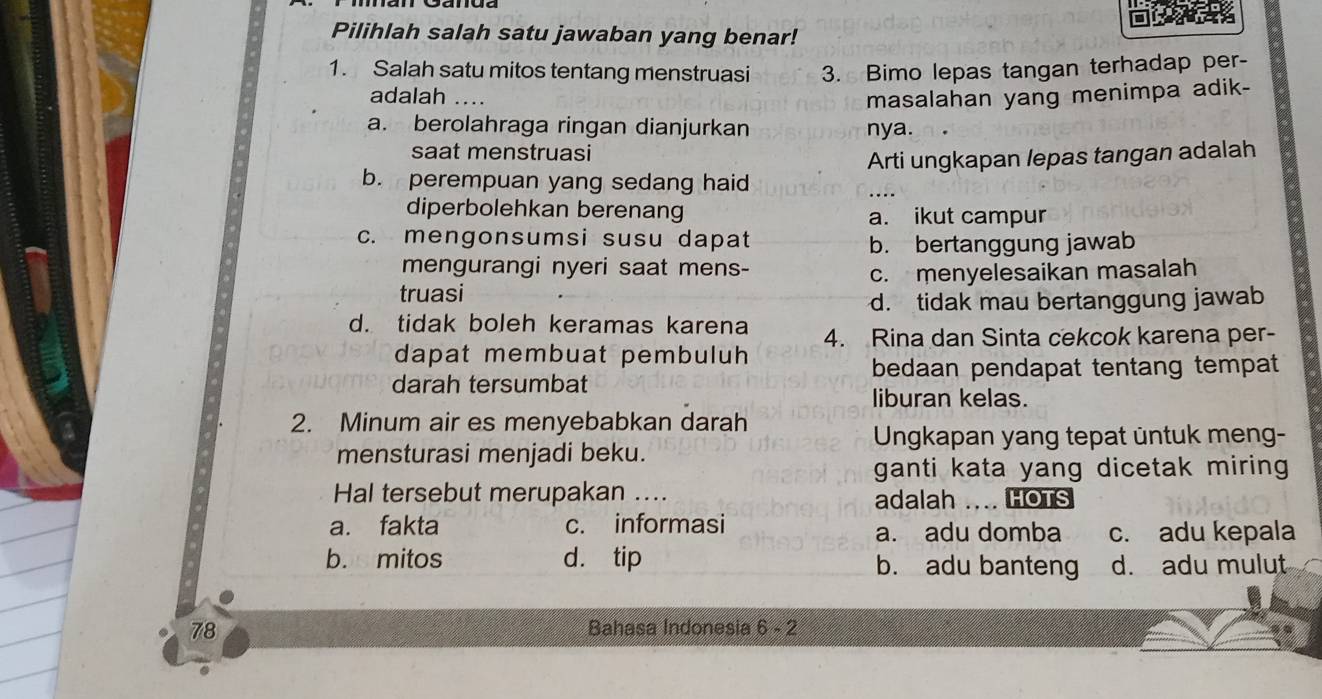 Pilihlah salah satu jawaban yang benar!
1. Salah satu mitos tentang menstruasi 3. Bimo lepas tangan terhadap per-
adalah .... masalahan yang menimpa adik-
a. berolahraga ringan dianjurkan nya.
saat menstruasi
b. perempuan yang sedang haid Arti ungkapan lepas tangan adalah
diperbolehkan berenang a. ikut campur
c. mengonsumsi susu dapat
b. bertanggung jawab
mengurangi nyeri saat mens-
truasi c. menyelesaikan masalah
d. tidak mau bertanggung jawab
d. tidak boleh keramas karena 4. Rina dan Sinta cekcok karena per-
dapat membuat pembuluh
bedaan pendapat tentang tempat
darah tersumbat
liburan kelas.
2. Minum air es menyebabkan darah
Ungkapan yang tepat üntuk meng-
mensturasi menjadi beku.
ganti kata yang dicetak miring 
Hal tersebut merupakan .... adalah … HOTS
a. fakta c. informasi a. adu domba c. adu kepala
b. mitos d. tip b. adu banteng d. adu mulut
78 Bahasa Indonesia 6 - 2