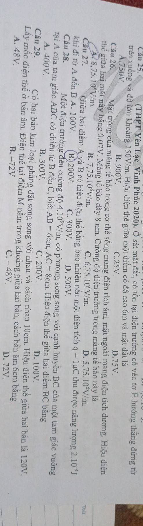 (THPT Yên Lạc_Vĩnh Phúc 2020). Ở sát mặt đất, có tồn tại điện trường có véc tơ E hướng thắng đứng từ
trên xuống và độ lớn khoảng 150V/m. Hiệu điện thế giữa một điểm có độ cao 6m và mặt đất là
A.750V. B. 900V. C.25V. D.75V.
Câu 26. Mặt trong của màng tế bào trong cơ thể sống mang điện tích âm, mặt ngoài mang điện tích dương. Hiệu điện
thể giữa hai mặt này bằng 0,07V. Màng tế bào dày 8 nm. Cường độ điện trường trong màng tế bào này là
B.
A 8,75.10^6V /m. 7,75.10^6V/m Thứ
C. 6,75.10^6V/m. D. 5,75.10^6V/m.
Câu 27. Giữa hai điểm à A và B có hiệu điện thế bằng bao nhiêu nếu một điện tích q=1mu C thu được năng lượng 2.10^(-4)J
khi đi từ A đến B A. 100V. B. 200V. C. 300V. D. 500V.
Câu 28. Một điện trường đều cường độ 4. 10^3 V/m, có phương song song với cạnh huyền BC của một tam giác vuông
tại A của tam giác ABC có chiều từ B đến C, biết AB=6cm,AC=8cm 1. Hiệu điện thế giữa hai điểm BC bằng
A. 400V. B. 300V.
C. 200V. D. 100V.
Câu 29. Có hai bản kim loại phẳng đặt song song với nhau và cách nhau 10cm. Hiệu điện thế giữa hai bản là 120V.
Lấy mốc điện thế ở bản âm. Điện thể tại điểm M nằm trong khoảng giữa hai bản, cách bản âm 6cm bằng
A. 48V. B. −72V C. - 48V. D. 72V.