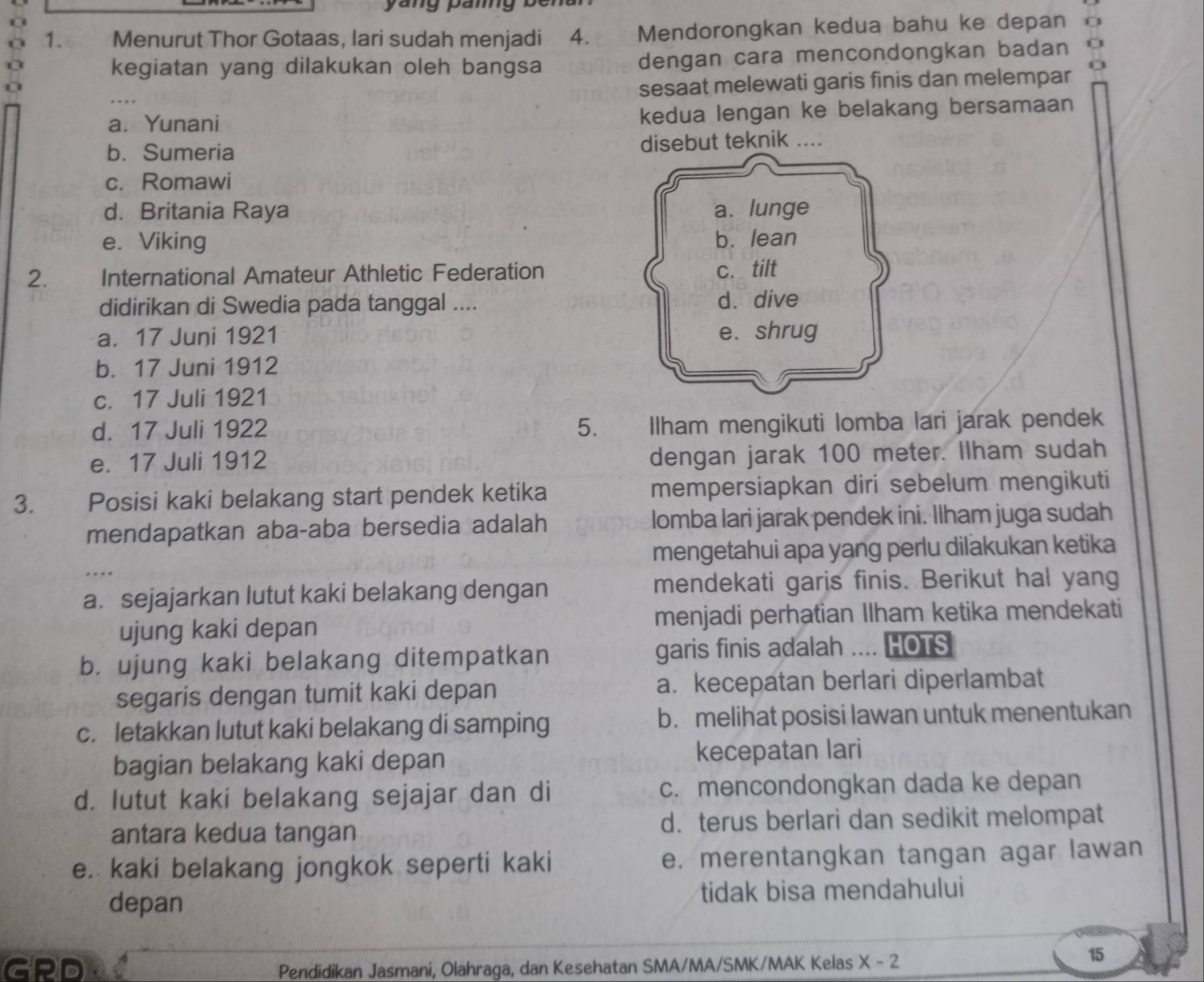 Menurut Thor Gotaas, lari sudah menjadi 4. Mendorongkan kedua bahu ke depan o
kegiatan yang dilakukan oleh bangsa dengan cara mencondongkan badan
sesaat melewati garis finis dan melempar
a. Yunani kedua lengan ke belakang bersamaan
b. Sumeria disebut teknik ....
c. Romawi
d. Britania Raya
e. Viking 
2. International Amateur Athletic Federation
didirikan di Swedia pada tanggal ....
a. 17 Juni 1921
b. 17 Juni 1912
c. 17 Juli 1921
d. 17 Juli 1922 5. _ Ilham mengikuti lomba lari jarak pendek
e. 17 Juli 1912 dengan jarak 100 meter. Ilham sudah
3. Posisi kaki belakang start pendek ketika mempersiapkan diri sebelum mengikuti
mendapatkan aba-aba bersedia adalah lomba lari jarak pendek ini. Ilham juga sudah
mengetahui apa yang perlu dilakukan ketika

a. sejajarkan lutut kaki belakang dengan mendekati garis finis. Berikut hal yang
ujung kaki depan menjadi perhatian Ilham ketika mendekati
b. ujung kaki belakang ditempatkan garis finis adalah   HOTS
segaris dengan tumit kaki depan a. kecepatan berlari diperlambat
c. letakkan lutut kaki belakang di samping b.melihat posisi lawan untuk menentukan
bagian belakang kaki depan kecepatan lari
d. lutut kaki belakang sejajar dan di c. mencondongkan dada ke depan
antara kedua tangan d. terus berlari dan sedikit melompat
e. kaki belakang jongkok seperti kaki e. merentangkan tangan agar lawan
depan tidak bisa mendahului
GRD Pendidikan Jasmani, Olahraga, dan Kesehatan SMA/MA/SMK/MAK Kelas X-2
15