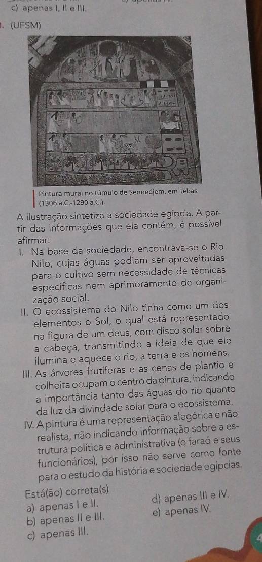 c) apenas I, II e III.
、(UFSM)
Pintura mural no túmulo de Sennedjem, em Tebas
(1306 a.C. -1290 a.C.).
A ilustração sintetiza a sociedade egípcia. A par-
tir das informações que ela contém, é possível
afirmar:
I. Na base da sociedade, encontrava-se o Rio
Nilo, cujas águas podiam ser aproveitadas
para o cultivo sem necessidade de técnicas
específicas nem aprimoramento de organi-
zação social.
II. O ecossistema do Nilo tinha como um dos
elementos o Sol, o qual está representado
na figura de um deus, com disco solar sobre
a cabeça, transmitindo a ideia de que ele
ilumina e aquece o rio, a terra e os homens.
IIII. As árvores frutíferas e as cenas de plantio e
colheita ocupam o centro da pintura, indicando
a importância tanto das águas do rio quanto
da luz da divindade solar para o ecossistema.
IV. A pintura é uma representação alegórica e não
realista, não indicando informação sobre a es-
trutura política e administrativa (o faraó e seus
funcionários), por isso não serve como fonte
para o estudo da história e sociedade egípcias.
Está(ão) correta(s)
a) apenas I e II. d) apenas III e IV.
b) apenas IIe III. e) apenas IV.
c) apenas III.