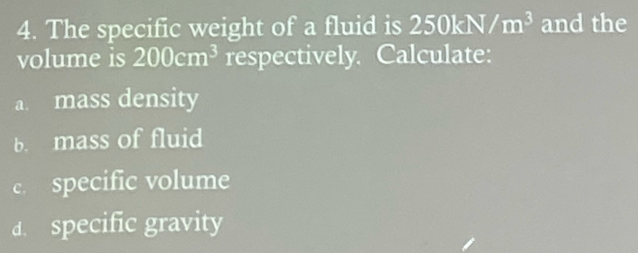 The specific weight of a fluid is 250kN/m^3 and the 
volume is 200cm^3 respectively. Calculate: 
a. mass density 
b. mass of fluid 
c. specific volume 
d. specific gravity