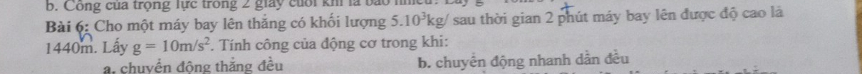 Công của trọng lực trong 2 giay cuối khi là bắo
Bài 6: Cho một máy bay lên thắng có khối lượng 5.10^3kg/ ' sau thời gian 2 phút máy bay lên được độ cao là
1440m. Lầy g=10m/s^2. Tính công của động cơ trong khi:
a. chuyển động thắng đều b. chuyển động nhanh dần đều